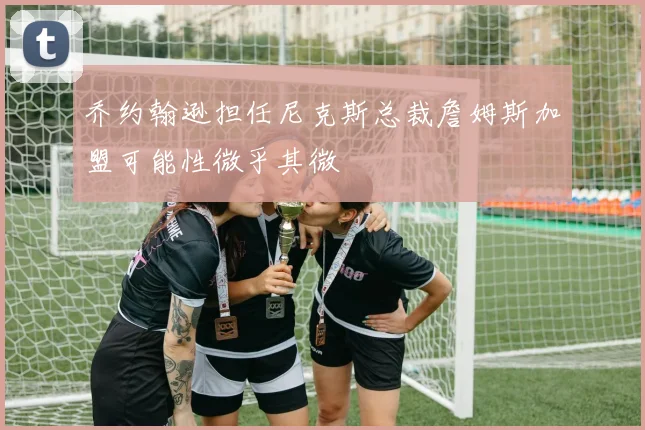 乔约翰逊担任尼克斯总裁詹姆斯加盟可能性微乎其微
