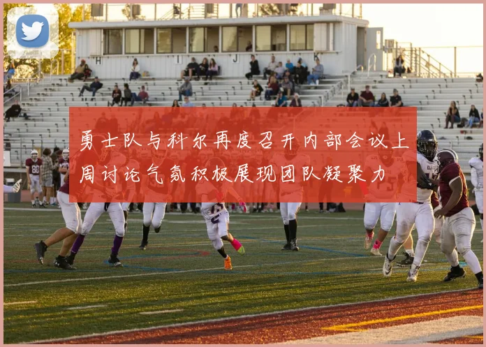 勇士队与科尔再度召开内部会议上周讨论气氛积极展现团队凝聚力