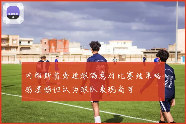 内维斯首秀进球满意对比赛结果略感遗憾但认为球队表现尚可