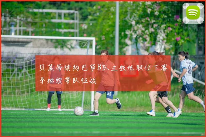 贝莱蒂续约巴萨B队主教练职位下赛季继续带队征战