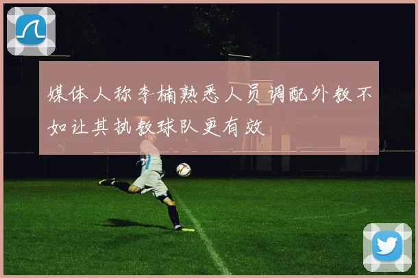 媒体人称李楠熟悉人员调配外教不如让其执教球队更有效