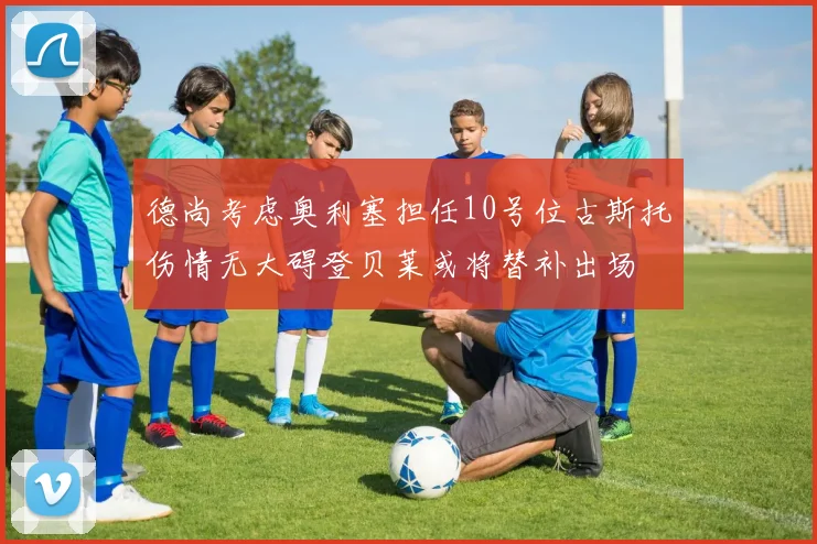 德尚考虑奥利塞担任10号位古斯托伤情无大碍登贝莱或将替补出场