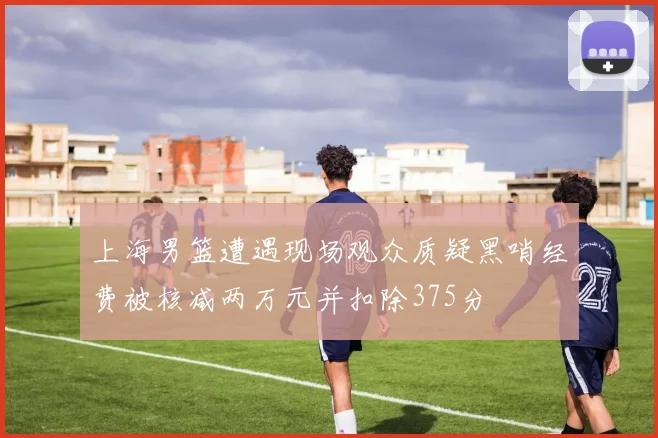 上海男篮遭遇现场观众质疑黑哨经费被核减两万元并扣除375分