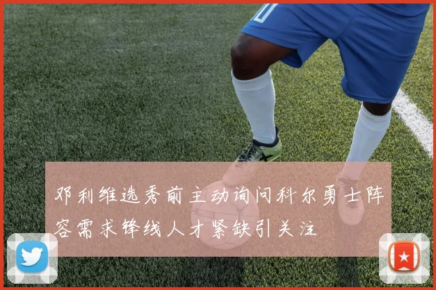 邓利维选秀前主动询问科尔勇士阵容需求锋线人才紧缺引关注