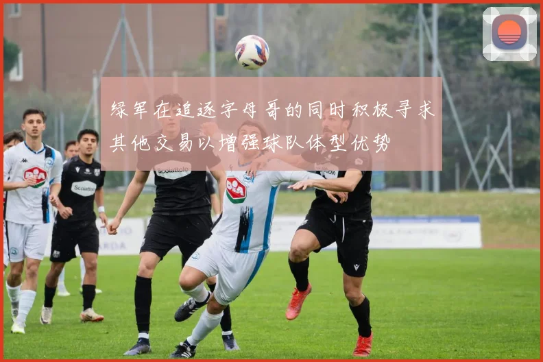 绿军在追逐字母哥的同时积极寻求其他交易以增强球队体型优势