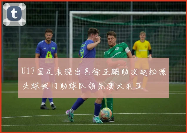 U17国足表现出色徐正鹏助攻赵松源头球破门助球队领先澳大利亚