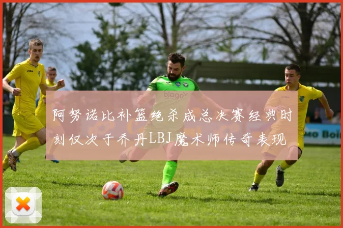 阿努诺比补篮绝杀成总决赛经典时刻仅次于乔丹LBJ魔术师传奇表现