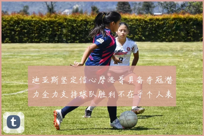 迪亚斯坚定信心摩洛哥具备夺冠潜力全力支持球队胜利不在乎个人表现